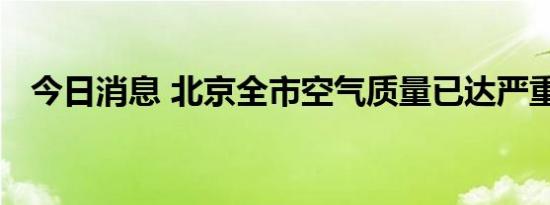 今日消息 北京全市空气质量已达严重污染