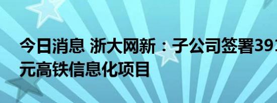 今日消息 浙大网新：子公司签署3911.51万元高铁信息化项目