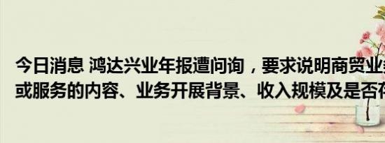 今日消息 鸿达兴业年报遭问询，要求说明商贸业务所涉商品或服务的内容、业务开展背景、收入规模及是否存实物流转