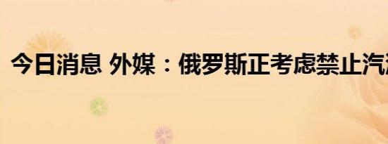 今日消息 外媒：俄罗斯正考虑禁止汽油出口