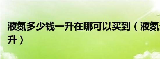 液氮多少钱一升在哪可以买到（液氮多少钱一升）