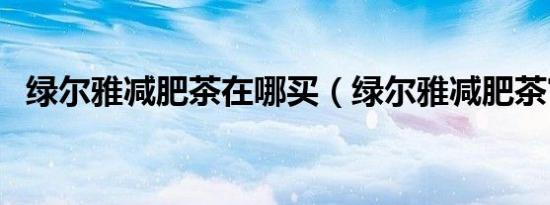 绿尔雅减肥茶在哪买（绿尔雅减肥茶官网）