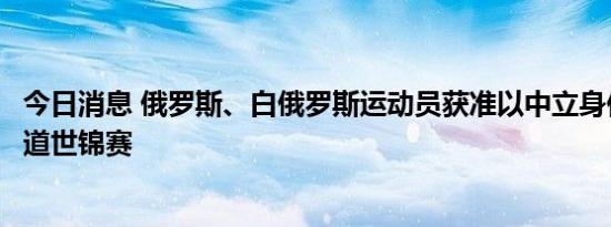 今日消息 俄罗斯、白俄罗斯运动员获准以中立身份参加跆拳道世锦赛