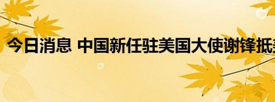 今日消息 中国新任驻美国大使谢锋抵美履新