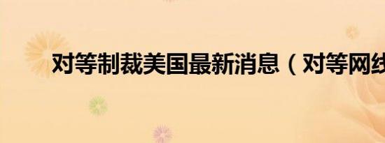 对等制裁美国最新消息（对等网线）