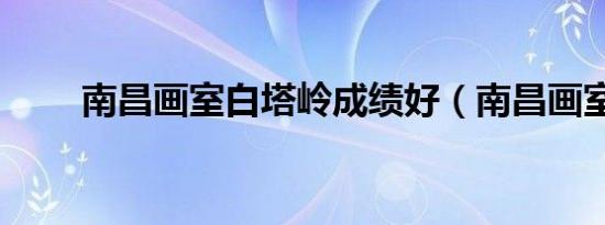 南昌画室白塔岭成绩好（南昌画室）