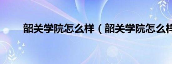 韶关学院怎么样（韶关学院怎么样）