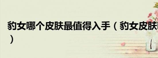 豹女哪个皮肤最值得入手（豹女皮肤哪个好看）