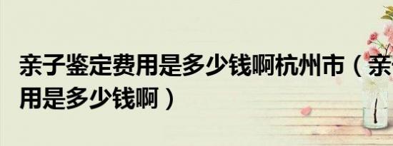 亲子鉴定费用是多少钱啊杭州市（亲子鉴定费用是多少钱啊）
