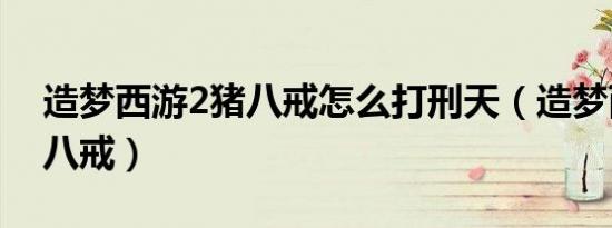 造梦西游2猪八戒怎么打刑天（造梦西游2猪八戒）