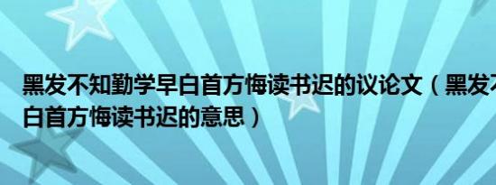 黑发不知勤学早白首方悔读书迟的议论文（黑发不知勤学早白首方悔读书迟的意思）
