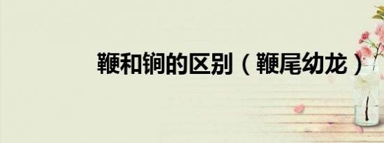 鞭和锏的区别（鞭尾幼龙）