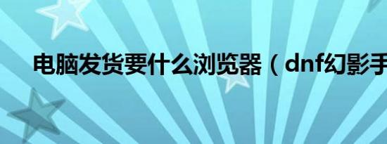 电脑发货要什么浏览器（dnf幻影手镯）