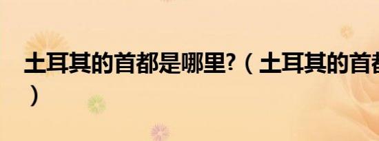 土耳其的首都是哪里?（土耳其的首都是哪里）