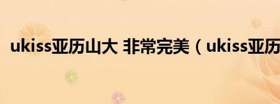 ukiss亚历山大 非常完美（ukiss亚历山大）
