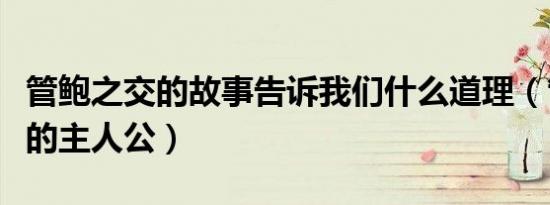 管鲍之交的故事告诉我们什么道理（管鲍之交的主人公）