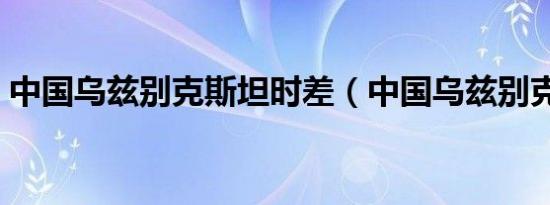 中国乌兹别克斯坦时差（中国乌兹别克斯坦）
