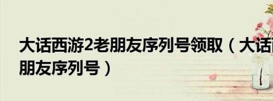 大话西游2老朋友序列号领取（大话西游2老朋友序列号）