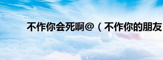 不作你会死啊@（不作你的朋友）