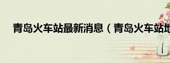 青岛火车站最新消息（青岛火车站地址）