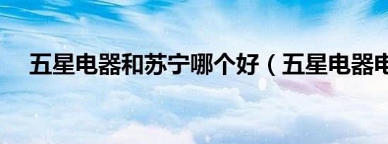 五星电器和苏宁哪个好（五星电器电话）