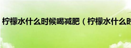 柠檬水什么时候喝减肥（柠檬水什么时候喝）