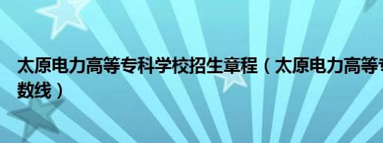 太原电力高等专科学校招生章程（太原电力高等专科学校分数线）