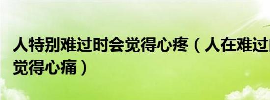 人特别难过时会觉得心疼（人在难过的时候会觉得心痛）