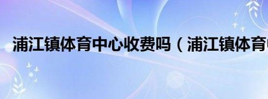 浦江镇体育中心收费吗（浦江镇体育中心）