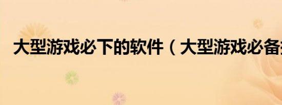 大型游戏必下的软件（大型游戏必备插件）