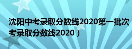 沈阳中考录取分数线2020第一批次（沈阳中考录取分数线2020）
