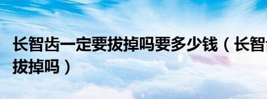 长智齿一定要拔掉吗要多少钱（长智齿一定要拔掉吗）