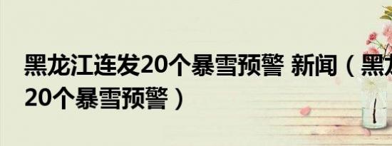 黑龙江连发20个暴雪预警 新闻（黑龙江连发20个暴雪预警）