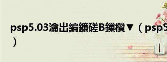 psp5.03瀹岀編鐮磋В鏁欑▼（psp5 50破解）