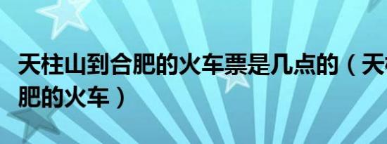 天柱山到合肥的火车票是几点的（天柱山到合肥的火车）