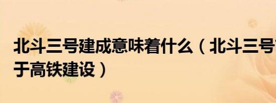 北斗三号建成意味着什么（北斗三号首次应用于高铁建设）