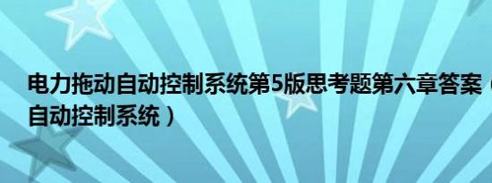 电力拖动自动控制系统第5版思考题第六章答案（电力拖动自动控制系统）