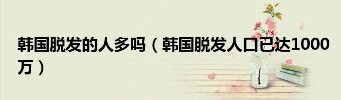 韩国脱发的人多吗（韩国脱发人口已达1000万）