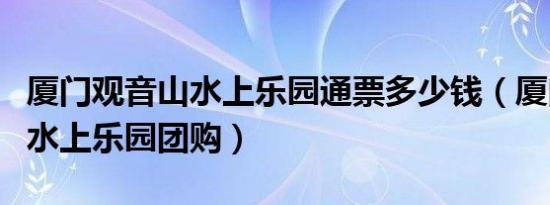 厦门观音山水上乐园通票多少钱（厦门观音山水上乐园团购）