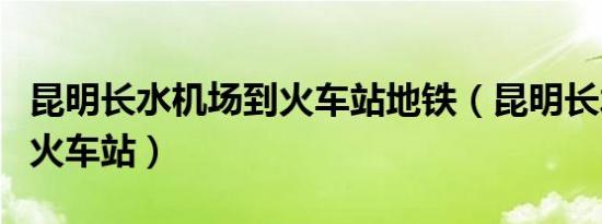 昆明长水机场到火车站地铁（昆明长水机场到火车站）