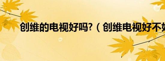 创维的电视好吗?（创维电视好不好）