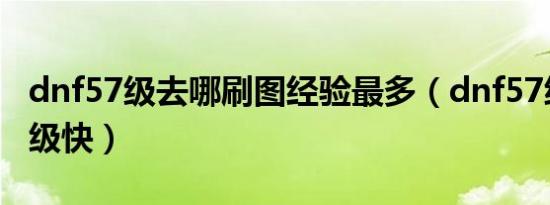 dnf57级去哪刷图经验最多（dnf57级去哪升级快）