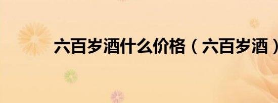 六百岁酒什么价格（六百岁酒）