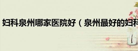 妇科泉州哪家医院好（泉州最好的妇科医院）