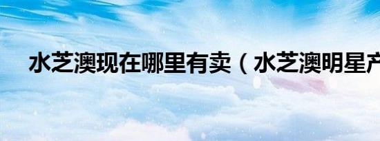 水芝澳现在哪里有卖（水芝澳明星产品）