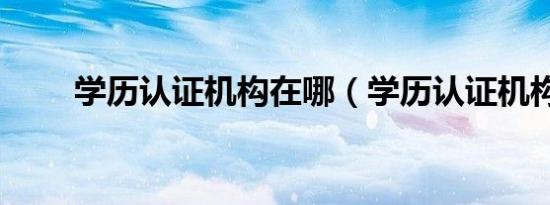 学历认证机构在哪（学历认证机构）