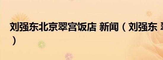 刘强东北京翠宫饭店 新闻（刘强东 翠宫饭店）