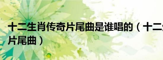十二生肖传奇片尾曲是谁唱的（十二生肖传奇片尾曲）
