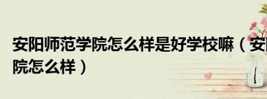 安阳师范学院怎么样是好学校嘛（安阳师范学院怎么样）