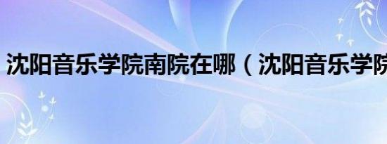 沈阳音乐学院南院在哪（沈阳音乐学院南院）